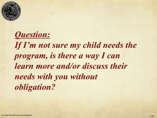Question:
               If I’m not sure my child needs the
               program, is there a way I can
               learn more and/or discuss their
               needs with you without
               obligation?

© Lindamood-Bell Learning Processes
                                                    11/09
 