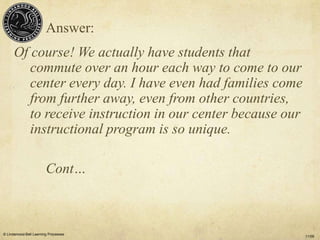 Answer:
      Of course! We actually have students that
         commute over an hour each way to come to our
         center every day. I have even had families come
         from further away, even from other countries,
         to receive instruction in our center because our
         instructional program is so unique.

                        Cont…



© Lindamood-Bell Learning Processes
                                                            11/09
 