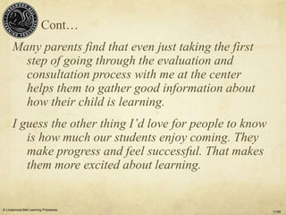 Cont…
      Many parents find that even just taking the first
        step of going through the evaluation and
        consultation process with me at the center
        helps them to gather good information about
        how their child is learning.
      I guess the other thing I’d love for people to know
         is how much our students enjoy coming. They
         make progress and feel successful. That makes
         them more excited about learning.


© Lindamood-Bell Learning Processes
                                                            11/09
 