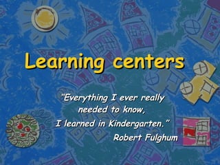 Learning centers “ Everything I ever really needed to know, I learned in Kindergarten.” Robert Fulghum 