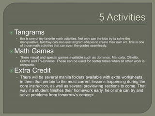 Tangrams
• this is one of my favorite math activities. Not only can the kids try to solve the
manipulative, but they can also use tangram shapes to create their own art. This is one
of those math activities that can span the grades seamlessly.
Math Games
• There visual and special games available such as dominos, Mancala, Othello,
Qizmo and Tri-Onimos. These can be used for center times when all other work is
complete.
Extra Credit
• There will be several manila folders available with extra worksheets
in them that pertain to the most current lessons happening during the
core instruction, as well as several previewing sections to come. That
way if a student finishes their homework early, he or she can try and
solve problems from tomorrow’s concept.
 