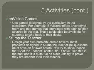  enVision Games
• Use games designed by the curriculum in the
classroom. For example, EnVisions offers a variety of
team and pair games that coordinate with each section
covered in the text. Those could also be available for
students to take back to their desks.
 Stump the Teacher
• Design your own problem: create several math
problems designed to stump the teacher (all questions
must have an answer before I will try to solve, hence
the “Beat the Teacher” center title). I have used this in
the past and it is quite fun as older kids try to prove
they are smarter than their teacher.
 