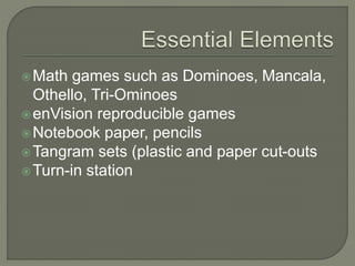 Math games such as Dominoes, Mancala,
Othello, Tri-Ominoes
enVision reproducible games
Notebook paper, pencils
Tangram sets (plastic and paper cut-outs
Turn-in station
 