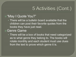“May I Quote You?”
• There will be a bulletin board available that the
children can post their favorite quotes from the
books they have just read.
Genre Game
• There will be a box of books that need categorized
as to what genre they belong to. The books will
rotate monthly and each student must use clues
from the text to prove which genre it is.
 