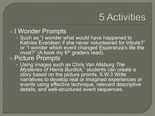  I Wonder Prompts
• Such as “I wonder what would have happened to
Katniss Everdeen if she never volunteered for tribute?”
or “I wonder which event changed Esperanza’s life the
most?” (A book my 6th graders read).
 Picture Prompts
• Using images such as Chris Van Allsburg The
Mysteries of Harris Burdick,” students can create a
story based on the picture promts. 6.W.3 Write
narratives to develop real or imagined experiences or
events using effective technique, relevant descriptive
details, and well-structured event sequences.
 