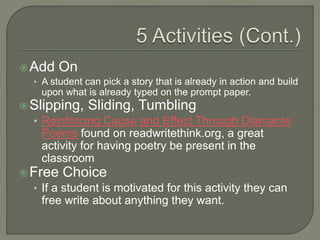 Add On
• A student can pick a story that is already in action and build
upon what is already typed on the prompt paper.
Slipping, Sliding, Tumbling
• Reinforcing Cause and Effect Through Diamante
Poems found on readwritethink.org, a great
activity for having poetry be present in the
classroom
Free Choice
• If a student is motivated for this activity they can
free write about anything they want.
 