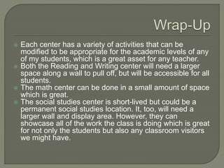  Each center has a variety of activities that can be
modified to be appropriate for the academic levels of any
of my students, which is a great asset for any teacher.
 Both the Reading and Writing center will need a larger
space along a wall to pull off, but will be accessible for all
students.
 The math center can be done in a small amount of space
which is great.
 The social studies center is short-lived but could be a
permanent social studies location. It, too, will need a
larger wall and display area. However, they can
showcase all of the work the class is doing which is great
for not only the students but also any classroom visitors
we might have.
 