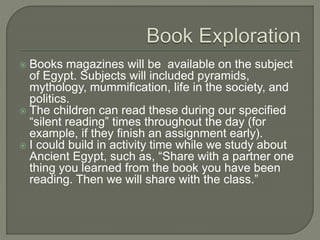  Books magazines will be available on the subject
of Egypt. Subjects will included pyramids,
mythology, mummification, life in the society, and
politics.
 The children can read these during our specified
“silent reading” times throughout the day (for
example, if they finish an assignment early).
 I could build in activity time while we study about
Ancient Egypt, such as, “Share with a partner one
thing you learned from the book you have been
reading. Then we will share with the class.”
 
