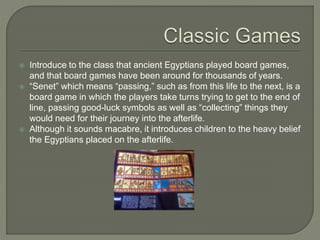  Introduce to the class that ancient Egyptians played board games,
and that board games have been around for thousands of years.
 “Senet” which means “passing,” such as from this life to the next, is a
board game in which the players take turns trying to get to the end of
line, passing good-luck symbols as well as “collecting” things they
would need for their journey into the afterlife.
 Although it sounds macabre, it introduces children to the heavy belief
the Egyptians placed on the afterlife.
 