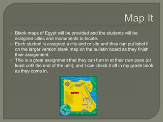  Blank maps of Egypt will be provided and the students will be
assigned cities and monuments to locate.
 Each student is assigned a city and or site and they can put label it
on the larger version blank map on the bulletin board as they finish
their assignment.
 This is a great assignment that they can turn in at their own pace (at
least until the end of the unit), and I can check it off in my grade book
as they come in.
 