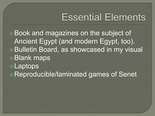 Book and magazines on the subject of
Ancient Egypt (and modern Egypt, too).
Bulletin Board, as showcased in my visual
Blank maps
Laptops
Reproducible/laminated games of Senet
 