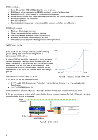  
3    
  
DALI  Advantages  
•   Open  IEC  standard  (IEC  62386)  and  can  be  used  by  anyone.  
•   DALI  has  an  active  organisation  and  DALI  is  constantly  improved  and  extended.  
•   Full  digital  control  –  group  creation  or  individual  control  of  fixtures.  
•   Bi-­directional  communication  makes  for  easier  commissioning  and  greater  flexibility  in  control  gear.  
•   Polarity  independent  two  wire  control.  
•   BUS  based  protocol.  
•   Standardised  dimming  curves  –  better  compatibility  between  controllers  and  LED  drivers.  
DALI  Disadvantages  
•   Maximum  64  clients  per  controller.  
•   Slow  –  less  suitable  for  fast  brightness  changes.  
•   Specific  knowledge  is  required  during  commissioning.  
•   Hardware  and  software  commissioning  is  required.  
•   Only  254  digital  values  (from  0-­100%)  gives  low  dimming  resolution.  
0-­10V  and  1-­10V  
0-­10V  and  1-­10V  are  analogue  protocols  used  for  dimming  
general  lighting.  Both  systems  use  voltage  levels  to  
‘communicate’  with  the  driver.  
A  voltage  of  10  Volt  is  used  for  maximum  light  output  and  lower  
voltages  are  used  for  lower  light  output.  But  as  you  can  see  in  
figure  5,  between  9.1V  and  10V  there  is  no  change  in  brightness  
and  between  0.5V  and  1.5V  there  is  also  no  change.  These  
margins  are  necessary  to  compensate  for  tolerances  that  are  
inherent  to  the  0-­10V  and  1-­10V  systems.  Below  0.5V  the  light  
goes  off.  
The  difference  between  0-­10V  and  1-­10V  
0-­10V  and  1-­10V  are  two  different  standards:  
•   0-­10V  –  ANSI  E1.3,  Entertainment  Technology  -­  Lighting  Control  Systems  -­  0  to  10  V  Analog  Control  
Specification.  
•   1-­10V  –  IEC60929  (Annex  E).  
The  main  difference  between  0-­10V  and  1-­10V  is  the  direction  of  the  current  between  dimmer  and  driver.  
0-­10V  is  a  current  source  system,  which  means  that  the  dimmer  provides  the  power  for  the  0-­10V  signals  –  a  mains  
connection  to  the  dimmer  is  necessary.  
  
Figure  6  –  0-­10V  system  
     
Figure  5  –  Response  curve  0-­10V/1-­10V  
 