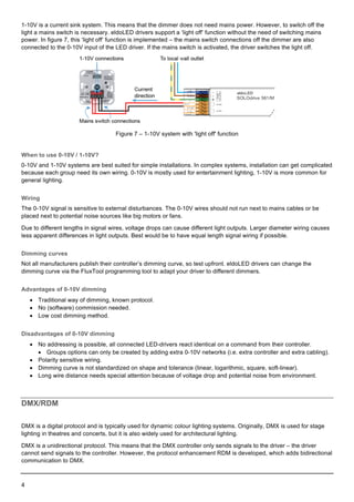  
4    
  
1-­10V  is  a  current  sink  system.  This  means  that  the  dimmer  does  not  need  mains  power.  However,  to  switch  off  the  
light  a  mains  switch  is  necessary.  eldoLED  drivers  support  a  ‘light  off’  function  without  the  need  of  switching  mains  
power.  In  figure  7,  this  ‘light  off’  function  is  implemented  –  the  mains  switch  connections  off  the  dimmer  are  also  
connected  to  the  0-­10V  input  of  the  LED  driver.  If  the  mains  switch  is  activated,  the  driver  switches  the  light  off.  
  
Figure  7  –  1-­10V  system  with  'light  off'  function  
When  to  use  0-­10V  /  1-­10V?  
0-­10V  and  1-­10V  systems  are  best  suited  for  simple  installations.  In  complex  systems,  installation  can  get  complicated  
because  each  group  need  its  own  wiring.  0-­10V  is  mostly  used  for  entertainment  lighting,  1-­10V  is  more  common  for  
general  lighting.  
Wiring  
The  0-­10V  signal  is  sensitive  to  external  disturbances.  The  0-­10V  wires  should  not  run  next  to  mains  cables  or  be  
placed  next  to  potential  noise  sources  like  big  motors  or  fans.  
Due  to  different  lengths  in  signal  wires,  voltage  drops  can  cause  different  light  outputs.  Larger  diameter  wiring  causes  
less  apparent  differences  in  light  outputs.  Best  would  be  to  have  equal  length  signal  wiring  if  possible.  
Dimming  curves  
Not  all  manufacturers  publish  their  controller’s  dimming  curve,  so  test  upfront.  eldoLED  drivers  can  change  the  
dimming  curve  via  the  FluxTool  programming  tool  to  adapt  your  driver  to  different  dimmers.  
Advantages  of  0-­10V  dimming  
•   Traditional  way  of  dimming,  known  protocol.  
•   No  (software)  commission  needed.  
•   Low  cost  dimming  method.  
Disadvantages  of  0-­10V  dimming  
•   No  addressing  is  possible,  all  connected  LED-­drivers  react  identical  on  a  command  from  their  controller.  
•   Groups  options  can  only  be  created  by  adding  extra  0-­10V  networks  (i.e.  extra  controller  and  extra  cabling).  
•   Polarity  sensitive  wiring.  
•   Dimming  curve  is  not  standardized  on  shape  and  tolerance  (linear,  logarithmic,  square,  soft-­linear).  
•   Long  wire  distance  needs  special  attention  because  of  voltage  drop  and  potential  noise  from  environment.  
  
DMX/RDM  
DMX  is  a  digital  protocol  and  is  typically  used  for  dynamic  colour  lighting  systems.  Originally,  DMX  is  used  for  stage  
lighting  in  theatres  and  concerts,  but  it  is  also  widely  used  for  architectural  lighting.  
DMX  is  a  unidirectional  protocol.  This  means  that  the  DMX  controller  only  sends  signals  to  the  driver  –  the  driver  
cannot  send  signals  to  the  controller.  However,  the  protocol  enhancement  RDM  is  developed,  which  adds  bidirectional  
communication  to  DMX.  
 