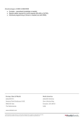  
  
Europe,  Rest  of  World  
eldoLED  B.V.  
Science  Park  Eindhoven  5125  
5692  ED  Son  
The  Netherlands  
www.eldoled.com  
North  America  
eldoLED  America  
One  Lithonia  Way  
Conyers,  GA  30012  
USA  
  
  ©  2016  eldoLED.  All  rights  reserved.  V1.0  All  content  contained  herein  is  subject  to  change  without  prior  notice.  
More  product  documentation  and  eldoLED´s  terms  and  conditions  are  available  at  www.eldoLED.com  
Disadvantages  of  DMX  &  DMX/RDM  
•   Complex  –  specialised  knowledge  is  needed.  
•   Special  cables  required  for  control  signals  (EIA-­485  or  CAT5E).  
•   Individual  programming  of  drivers  is  needed  (not  with  RDM).  
 