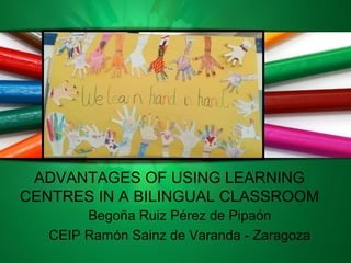 ADVANTAGES OF USING LEARNING
CENTRES IN A BILINGUAL CLASSROOM
Begoña Ruiz Pérez de Pipaón
CEIP Ramón Sainz de Varanda - Zaragoza
 