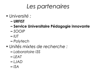 Les partenaires 
• Université : 
– URFIST 
– Service Universitaire Pédagogie innovante 
– SOOIP 
– IUT 
– Polytech 
• Unités mixtes de recherche : 
– Laboratoire I3S 
– LEAT 
– LJAD 
– ISA 
 
