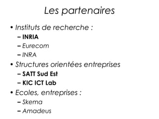 Les partenaires 
• Instituts de recherche : 
– INRIA 
– Eurecom 
– INRA 
• Structures orientées entreprises 
– SATT Sud Est 
– KIC ICT Lab 
• Ecoles, entreprises : 
– Skema 
– … 
 
