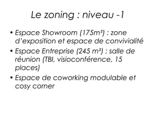 Le zoning : niveau -1 
• Espace Showroom (175m²) : zone 
d’exposition et espace de convivialité 
• Espace Entreprise (245 m²) : salle de 
réunion (TBI, visioconférence, 15 
places) 
• Espace de coworking modulable et 
cosy corner 
 