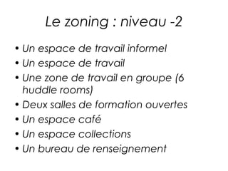 Le zoning : niveau -2 
• Un espace de travail informel 
• Un espace de travail 
• Une zone de travail en groupe (6 
huddle rooms) 
• Deux salles de formation ouvertes 
• Un espace café 
• Un espace collections 
• Un bureau de renseignement 
 