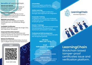 Scan QR Code
LearningChain
Blockchain based
tamper-proof
certiﬁcates issue and
veriﬁcation platform.
Universities
End to end digital certiﬁcation and
credentialing platform for universities
Online Learning
Enhance your digital certiﬁcation
through LearningChain API integration
Corporate Training
Let globe know about your employee
credentials and certiﬁcates supporting
employee growth
Events / Trainings
Enables Event Organizers to brand build
the participation by issuance of
blockchain participation certiﬁcates
Professional Skill Development
Enables your learners professional skills
are recognized globally
www.learningchain.in
LearningChain
Secure your Brand
Secure your Brand from possibility of
fraudulent credentials. Our digital
certiﬁcates are tampered-proof
Instant Credentialing
Transform from time taking, human
intensive traditional process to instant
generation and veriﬁcation
Maintain your Brand
Design your own badges and digital
transcripts from our certiﬁcate design
engine
Veriﬁable Certiﬁcates
Multiple veriﬁcation models like Single Click,
QR Code Scan, File Upload
Improved Education System
Customize your course outcomes and
improve the learner education by integrated
learning and course design
Robust Architecture
Blockchain’s decentralized data structure
with multiple backups ensures full privacy
Beneﬁts of LearningChain
Toll-free:
1800-270-7274
Email:
hello@learningchain.in
Corporate Ofﬁce:
41 Jubilee Enclave,
HI-TECH City, Hyderabad, TS 500081
Regional Ofﬁce:
1704, B.N. 27, Haware Citi, Kasarvadavli,
Thane West - 400615, Maharashtra.
 