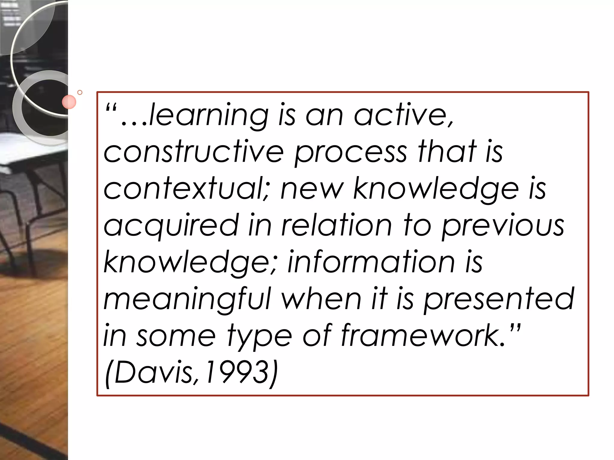 “…learning is an active,
constructive process that is
contextual; new knowledge is
acquired in relation to previous
knowledge; information is
meaningful when it is presented
in some type of framework.”
(Davis,1993)
 