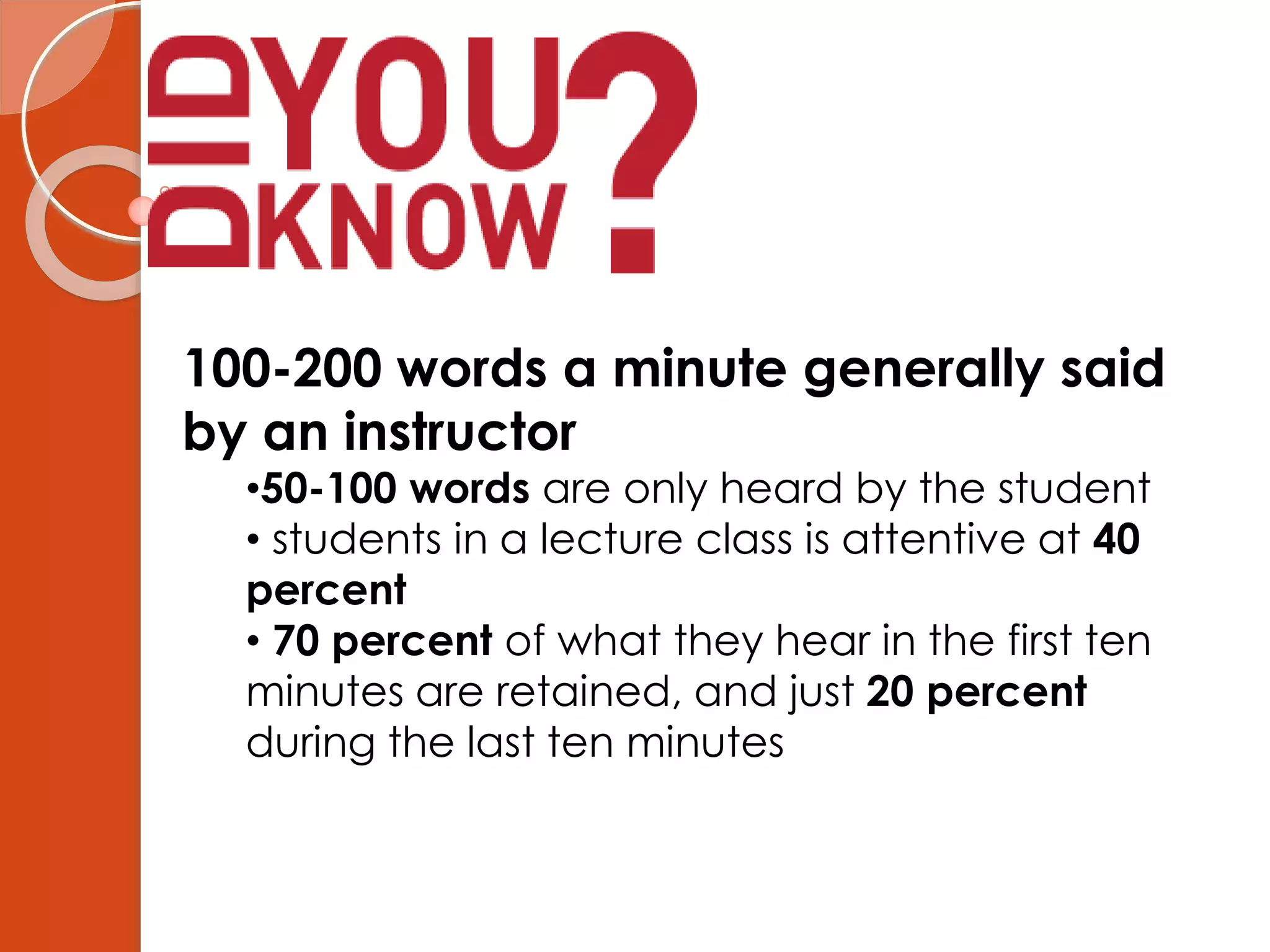 100-200 words a minute generally said
by an instructor
•50-100 words are only heard by the student
• students in a lecture class is attentive at 40
percent
• 70 percent of what they hear in the first ten
minutes are retained, and just 20 percent
during the last ten minutes
 