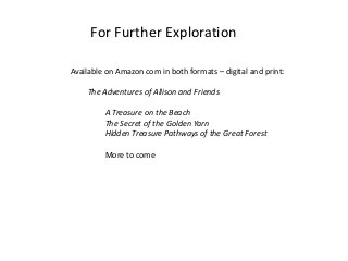 For Further Exploration
Available on Amazon com in both formats – digital and print:
The Adventures of Allison and Friends
A Treasure on the Beach
The Secret of the Golden Yarn
Hidden Treasure Pathways of the Great Forest
More to come
 