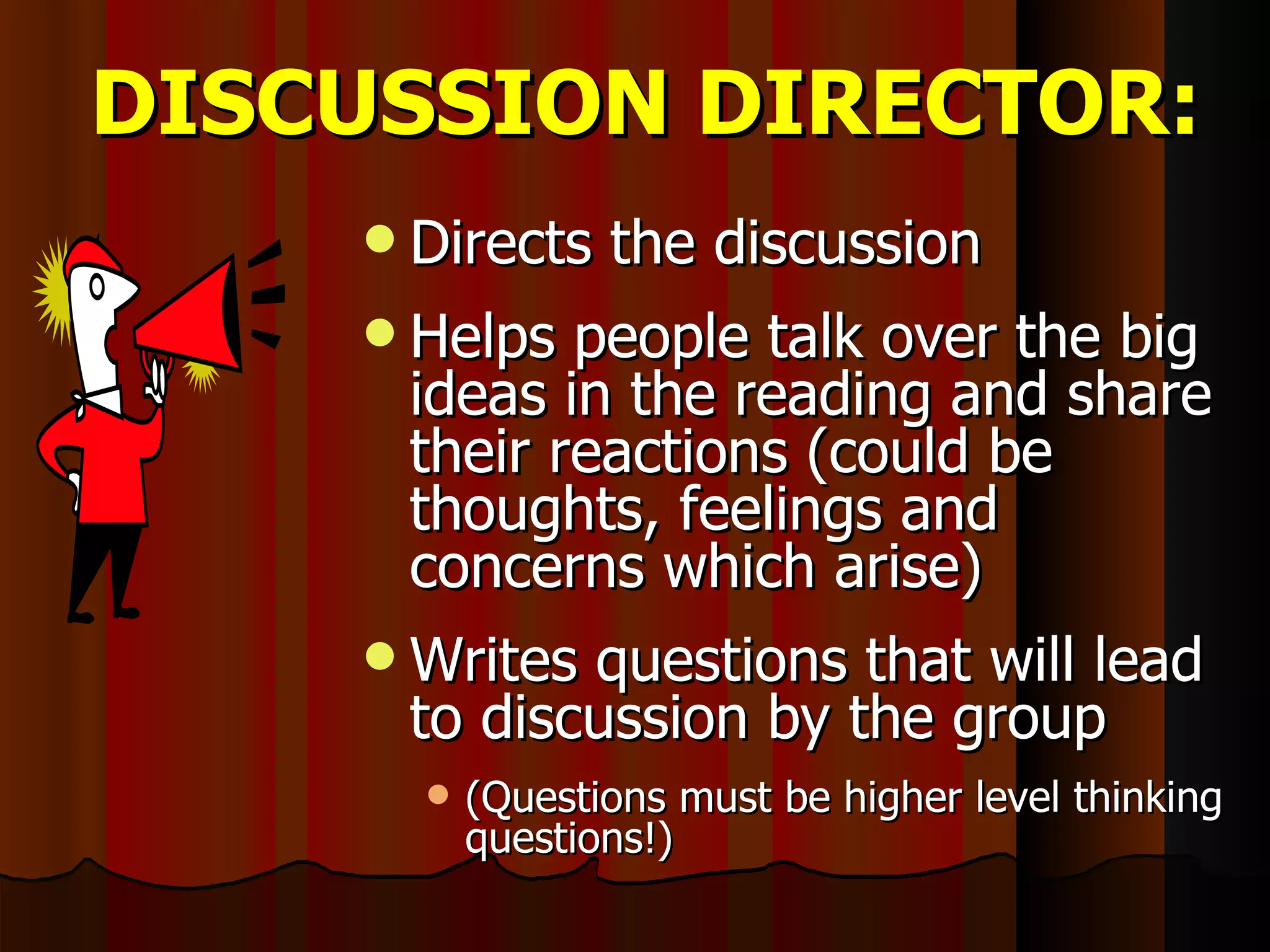 DISCUSSION DIRECTOR: Directs the discussion Helps people talk over the big ideas in the reading and share their reactions (could be thoughts, feelings and concerns which arise) Writes questions that will lead to discussion by the group (Questions must be higher level thinking questions!) 