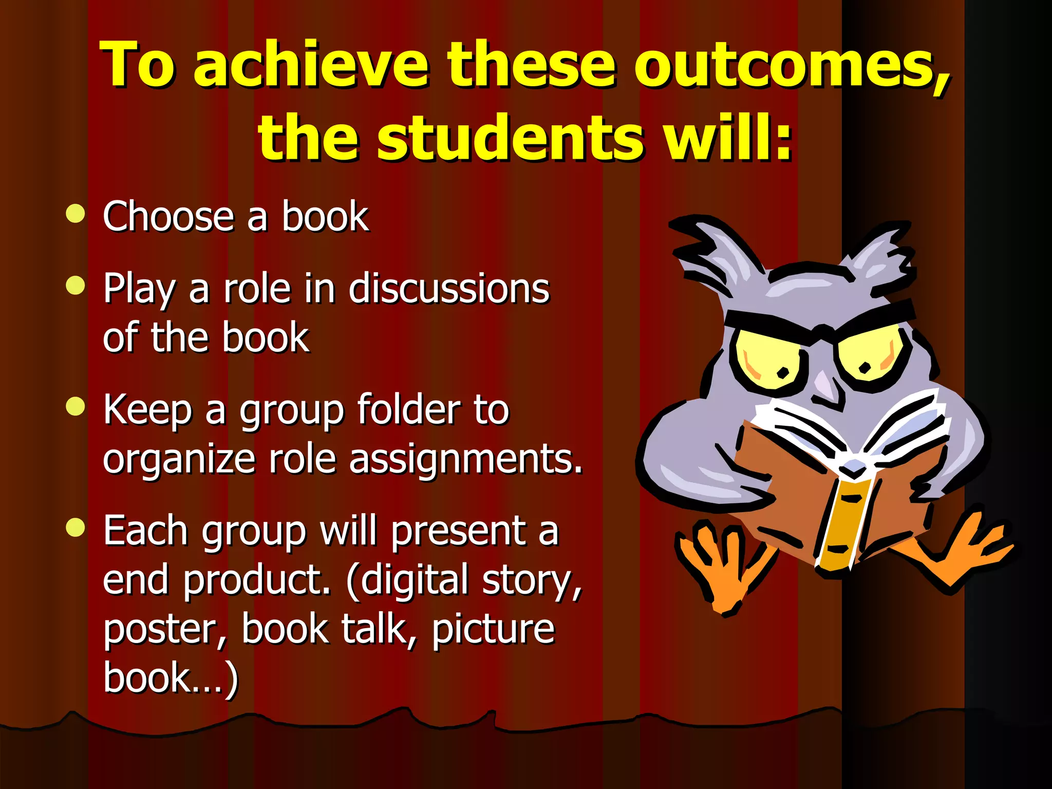 To achieve these outcomes, the students will: Choose a book Play a role in discussions of the book Keep a group folder to organize role assignments.  Each group will present a end product. (digital story, poster, book talk, picture book…) 