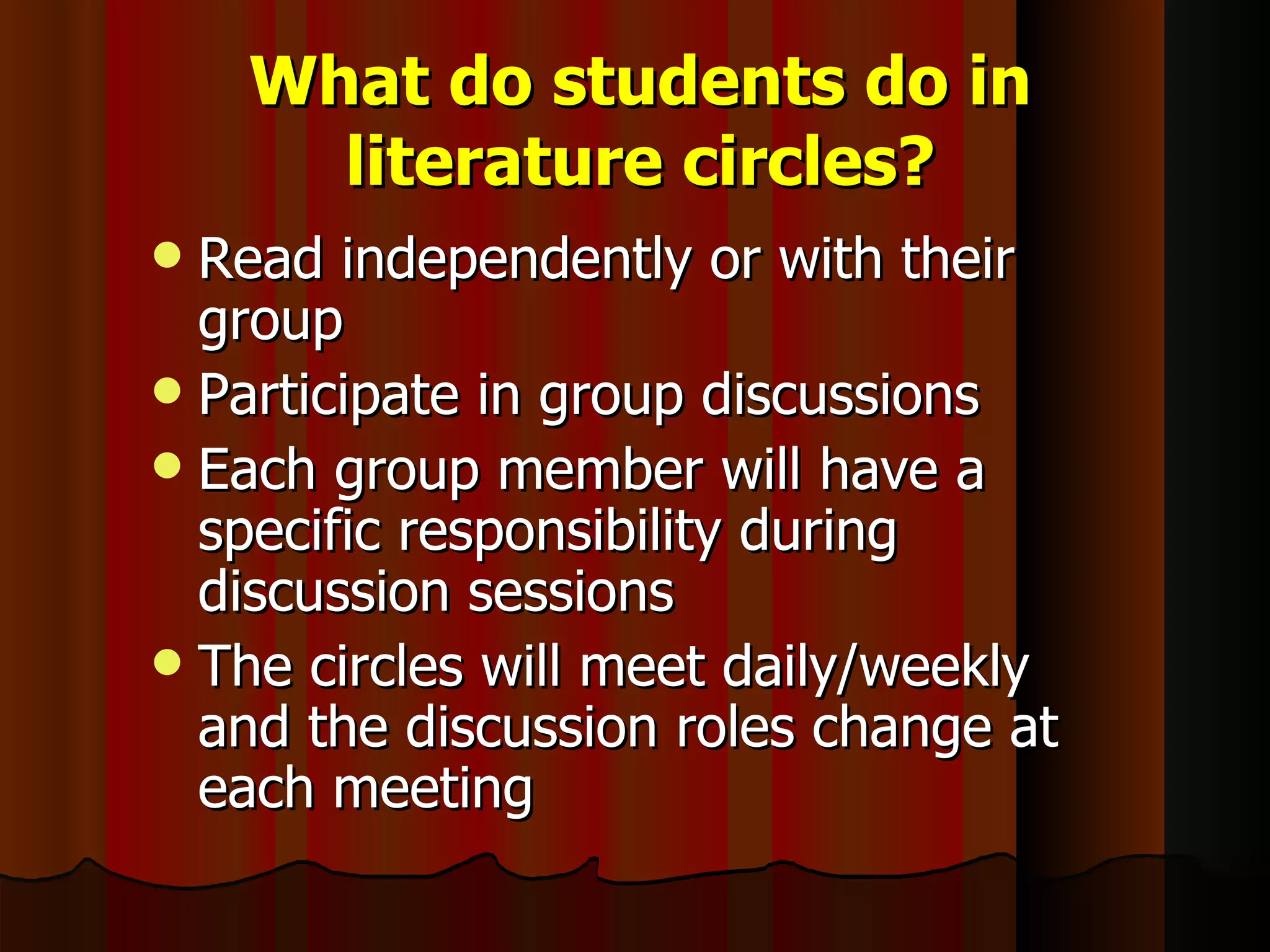 What do students do in literature circles? Read independently or with their group Participate in group discussions Each group member will have a specific responsibility during discussion sessions The circles will meet daily/weekly and the discussion roles change at each meeting 