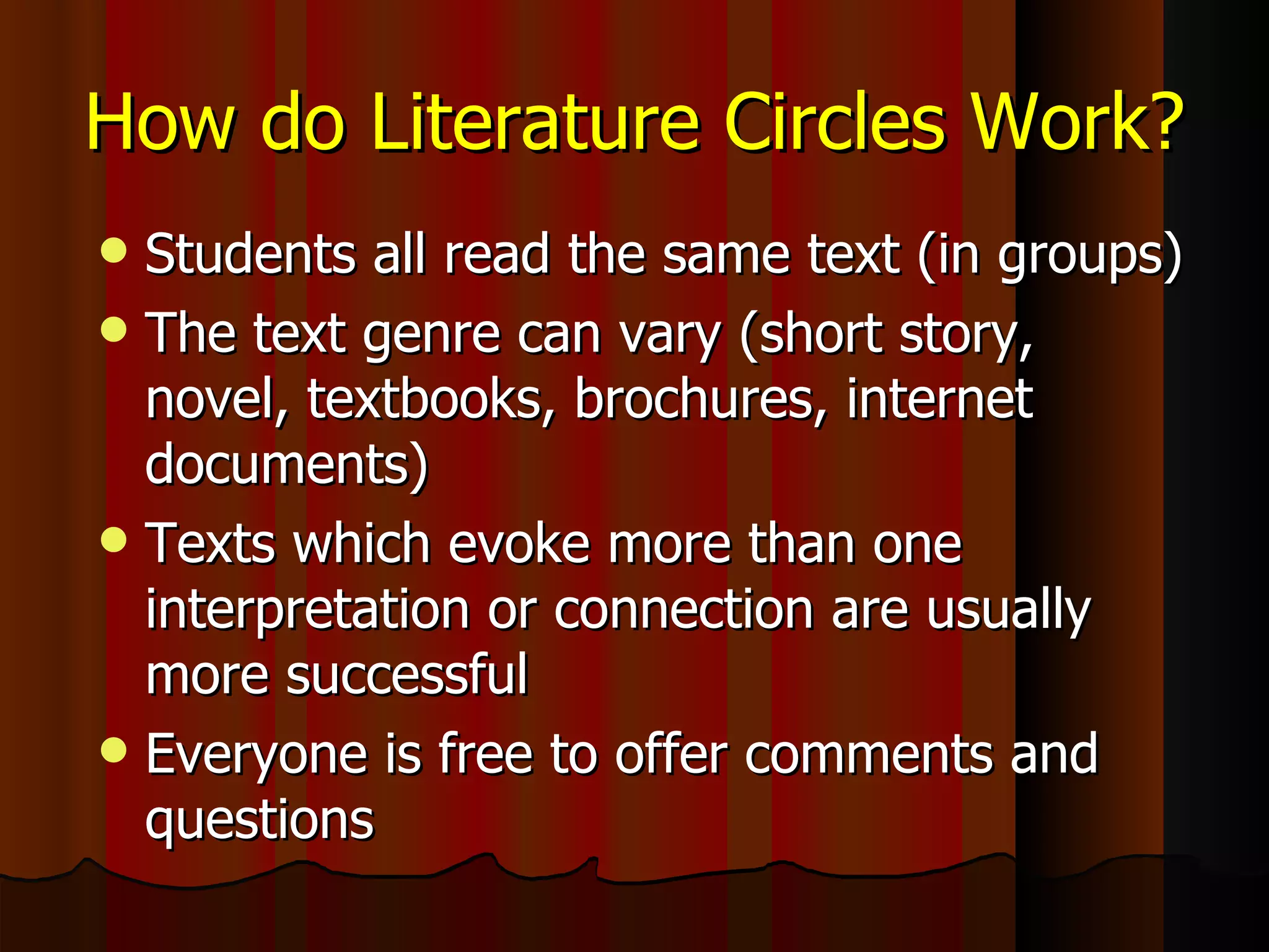How do Literature Circles Work? Students all read the same text (in groups) The text genre can vary (short story, novel, textbooks, brochures, internet documents) Texts which evoke more than one interpretation or connection are usually more successful Everyone is free to offer comments and questions 