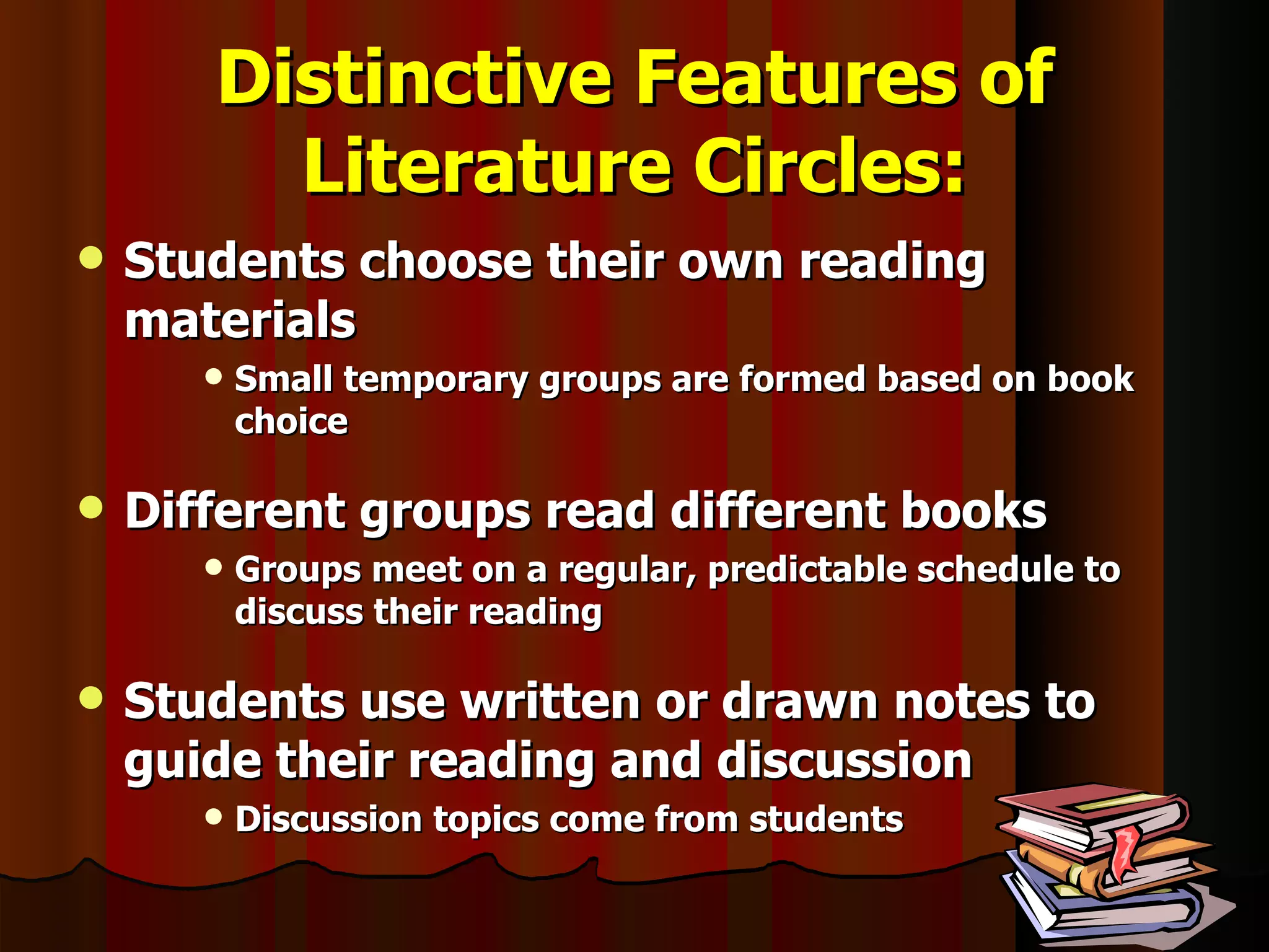 Distinctive Features of Literature Circles: Students choose their own reading materials Small temporary groups are formed based on book choice Different groups read different books Groups meet on a regular, predictable schedule to discuss their reading Students use written or drawn notes to guide their reading and discussion Discussion topics come from students 