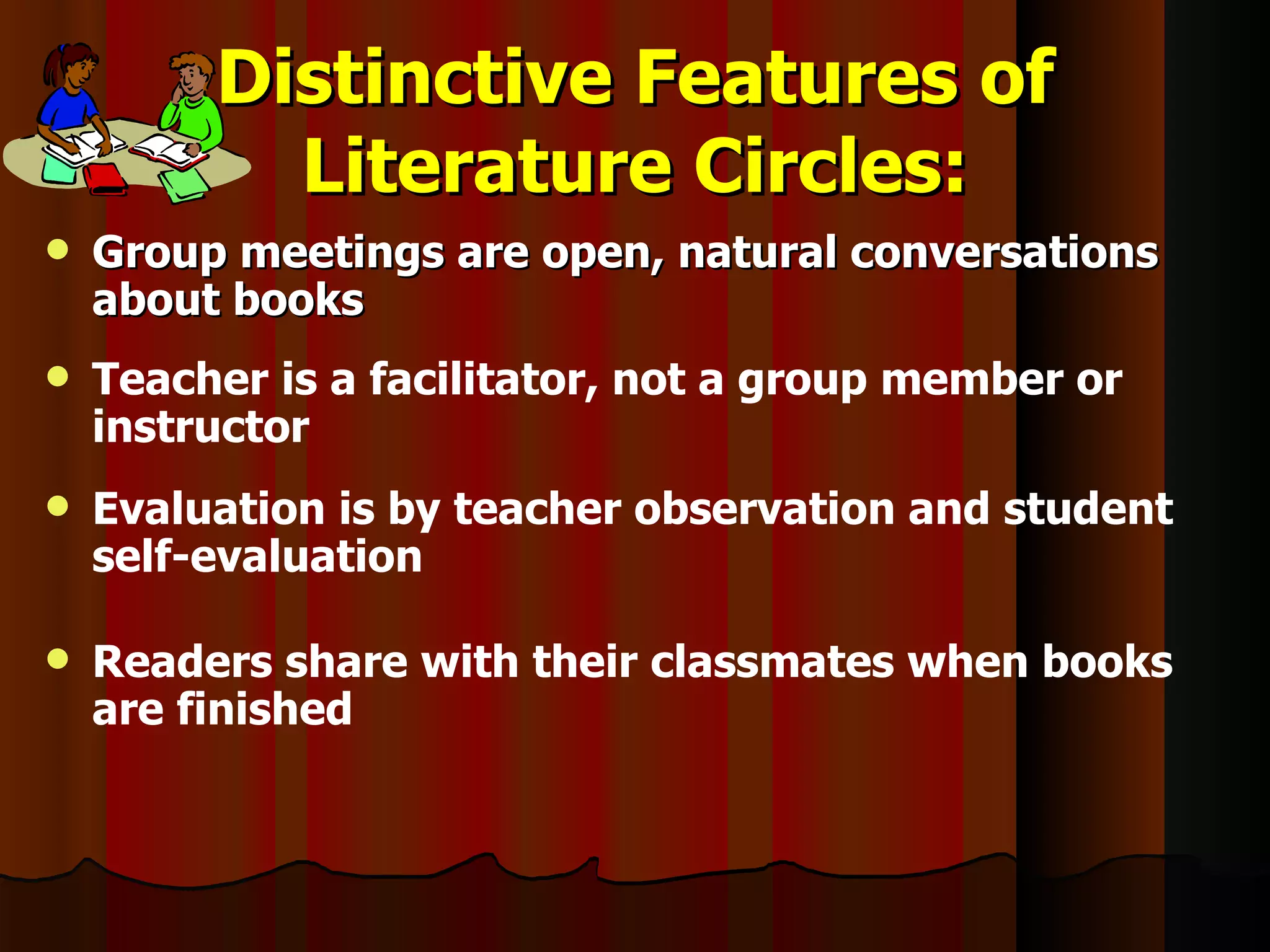 Distinctive Features of Literature Circles: Group meetings are open, natural conversations about books Teacher is a facilitator, not a group member or instructor Evaluation is by teacher observation and student self-evaluation Readers share with their classmates when books are finished 