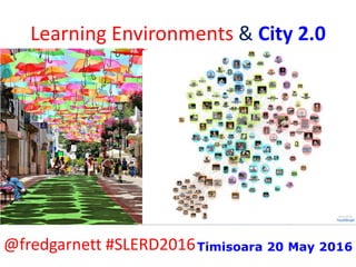 Learning Environments & City 2.0
@fredgarnett #SLERD2016Timisoara 20 May 2016
 