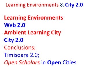 Learning Environments & City 2.0
Learning Environments
Web 2.0
Ambient Learning City
City 2.0
Conclusions;
Timisoara 2.0;
...