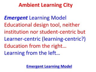 Ambient Learning City
Emergent Learning Model
Educational design tool, neither
institution nor student-centric but
Learner...
