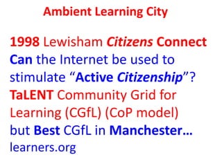 Ambient Learning City
1998 Lewisham Citizens Connect
Can the Internet be used to
stimulate “Active Citizenship”?
TaLENT Co...