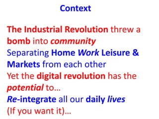Context
The Industrial Revolution threw a
bomb into community
Separating Home Work Leisure &
Markets from each other
Yet t...