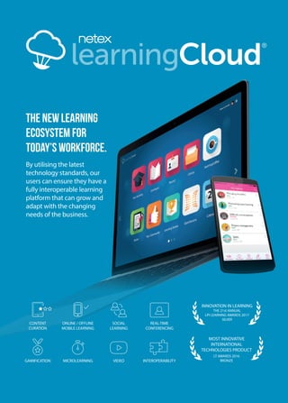 learningCloud
the new learning
ecosystem for
today’s workforce.
By utilising the latest
technology standards, our
users can ensure they have a
fully interoperable learning
platform that can grow and
adapt with the changing
needs of the business.
GAMIFICATION VIDEOMICROLEARNING INTEROPERABILITY
CONTENT
CURATION
SOCIAL
LEARNING
ONLINE / OFFLINE
MOBILE LEARNING
REAL-TIME
CONFERENCING
MOST INNOVATIVE
INTERNATIONAL
TECHNOLOGIES PRODUCT
LT AWARDS 2016
BRONZE
INNOVATION IN LEARNING
THE 21st ANNUAL
LPI LEARNING AWARDS 2017
SILVER
 