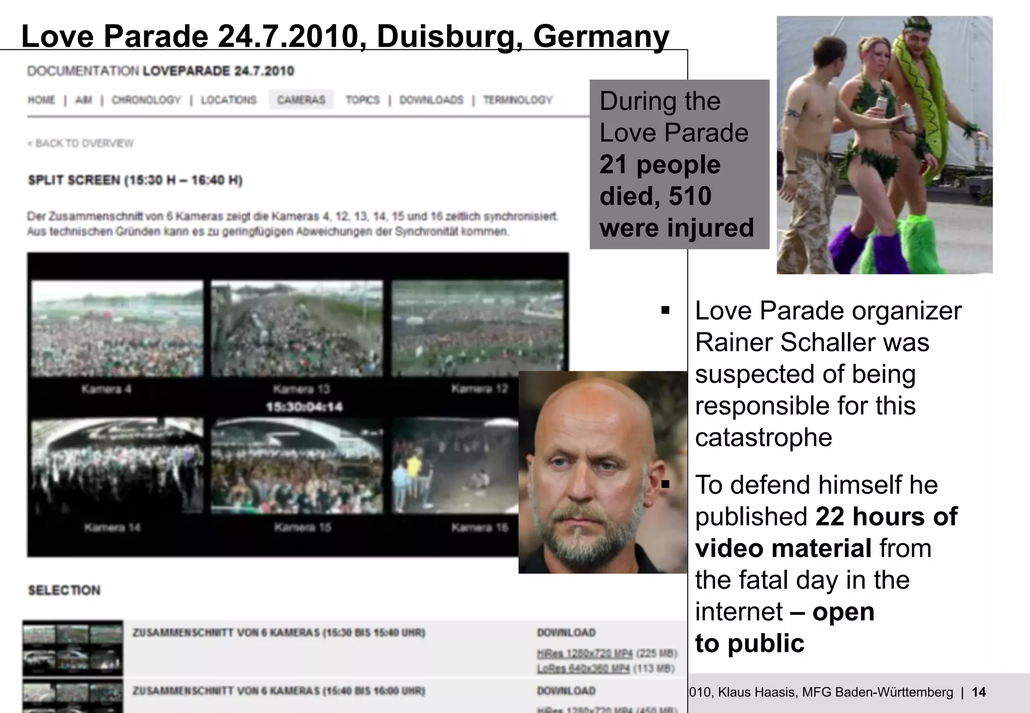 MFG - Mehr Innovation mit IT und Medien © 19.10.2010, Klaus Haasis, MFG Baden-Württemberg | 14
Love Parade 24.7.2010, Duisburg, Germany
§ Love Parade organizer
Rainer Schaller was
suspected of being
responsible for this
catastrophe
§ To defend himself he
published 22 hours of
video material from
the fatal day in the
internet – open
to public
During the
Love Parade
21 people
died, 510
were injured
 