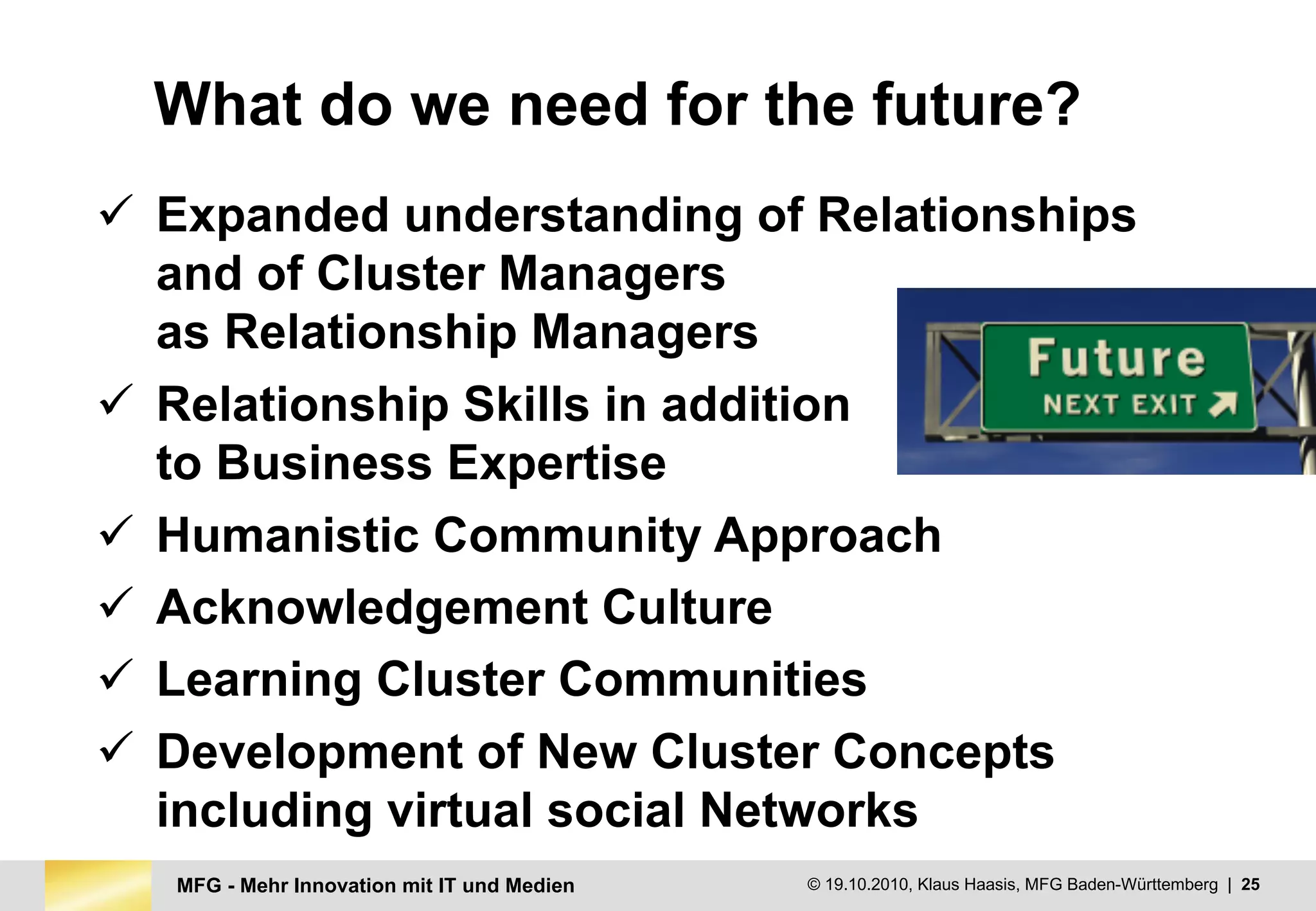 MFG - Mehr Innovation mit IT und Medien © 19.10.2010, Klaus Haasis, MFG Baden-Württemberg | 25
What do we need for the future?
ü Expanded understanding of Relationships
and of Cluster Managers
as Relationship Managers
ü Relationship Skills in addition
to Business Expertise
ü Humanistic Community Approach
ü Acknowledgement Culture
ü Learning Cluster Communities
ü Development of New Cluster Concepts
including virtual social Networks
 