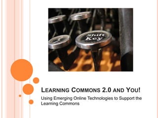LEARNING COMMONS 2.0 AND YOU!
Using Emerging Online Technologies to Support the
Learning Commons
 