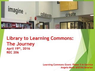 Learning Commons Grant: Phase 5 In-Service
Angela Monk @SD36Librarian
Library to Learning Commons:
The Journey
April 19th, 2016
REC 206
 
