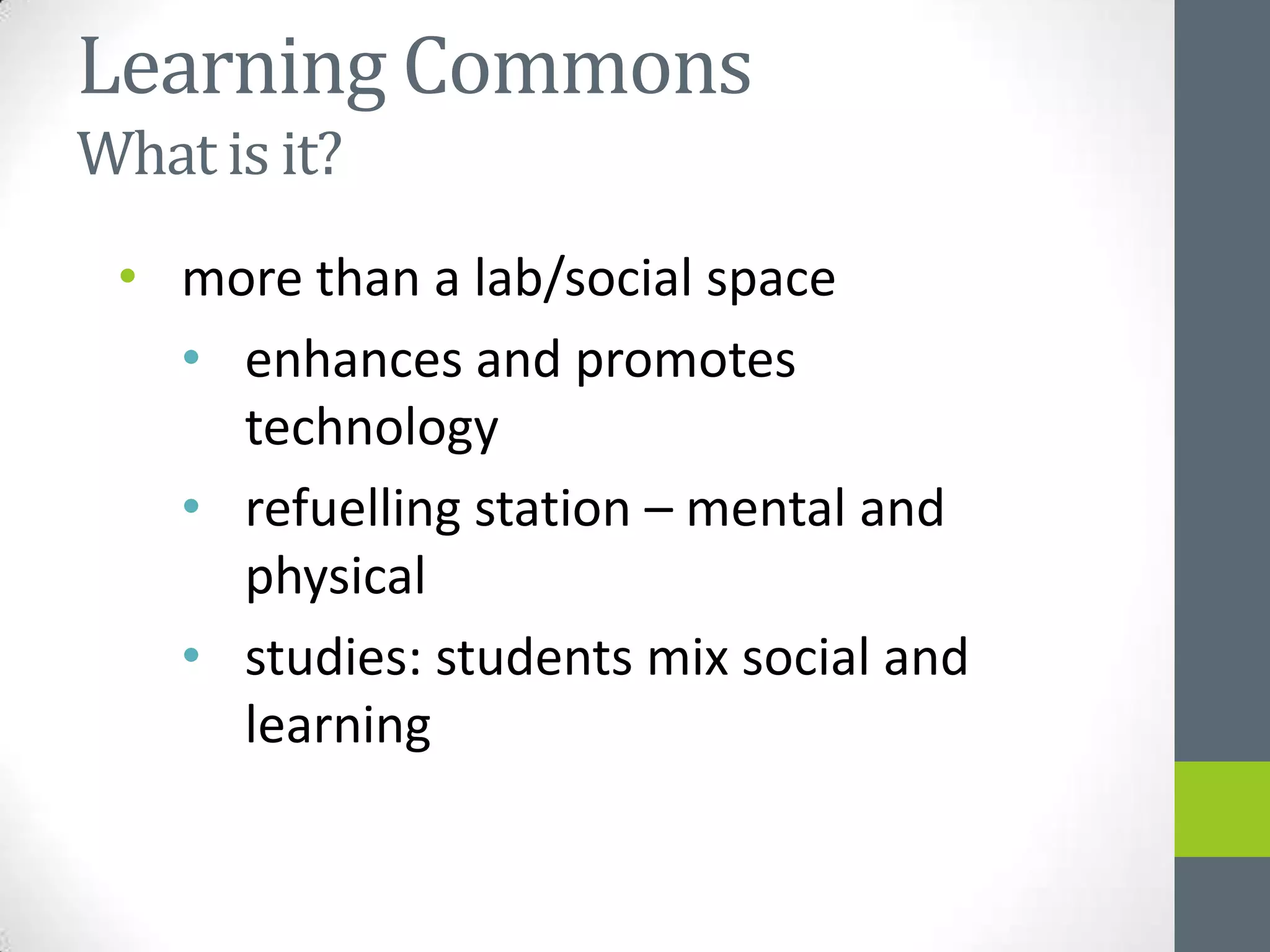 Learning Commons
What is it?
 • more than a lab/social space
   • enhances and promotes
     technology
   • refuelling station – mental and
     physical
   • studies: students mix social and
     learning
 