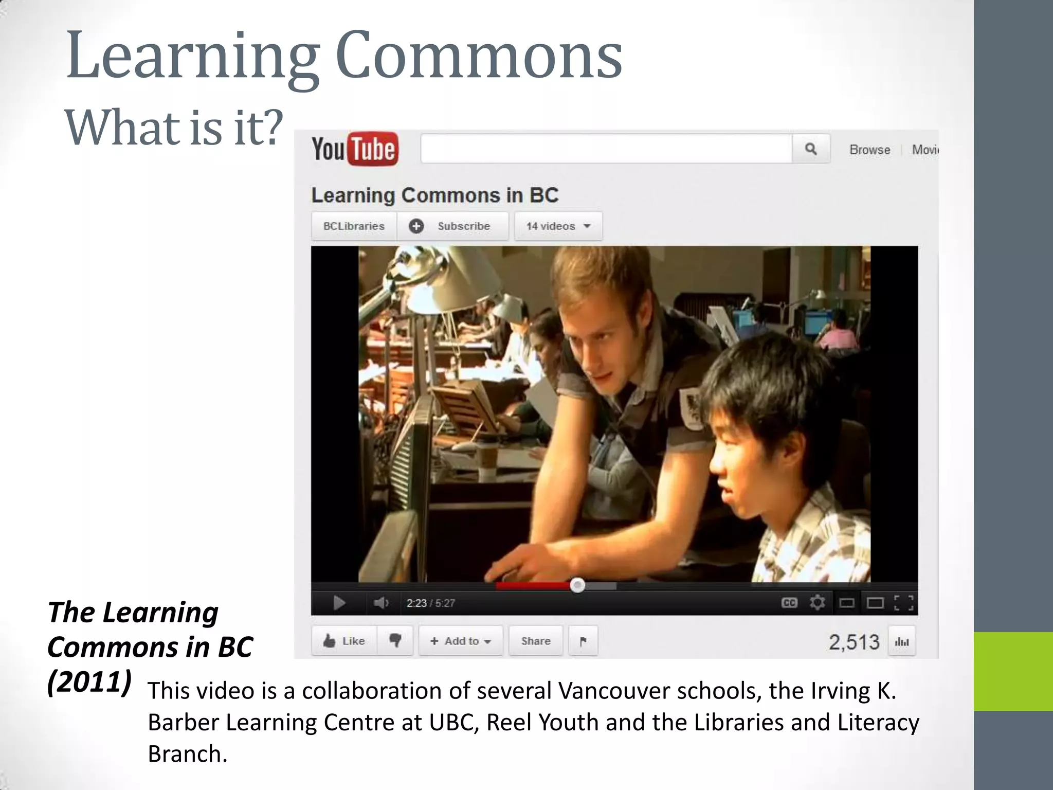 Learning Commons
 What is it?




The Learning
Commons in BC
(2011) This video is a collaboration of several Vancouver schools, the Irving K.
         Barber Learning Centre at UBC, Reel Youth and the Libraries and Literacy
         Branch.
 