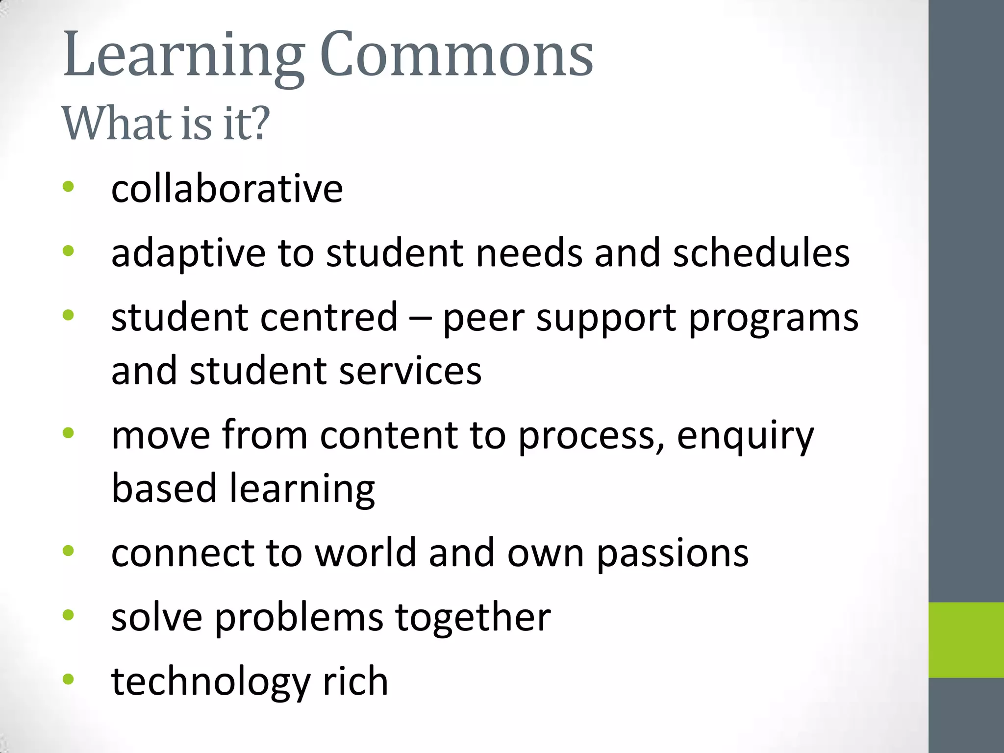 Learning Commons
What is it?
• collaborative
• adaptive to student needs and schedules
• student centred – peer support programs
  and student services
• move from content to process, enquiry
  based learning
• connect to world and own passions
• solve problems together
• technology rich
 