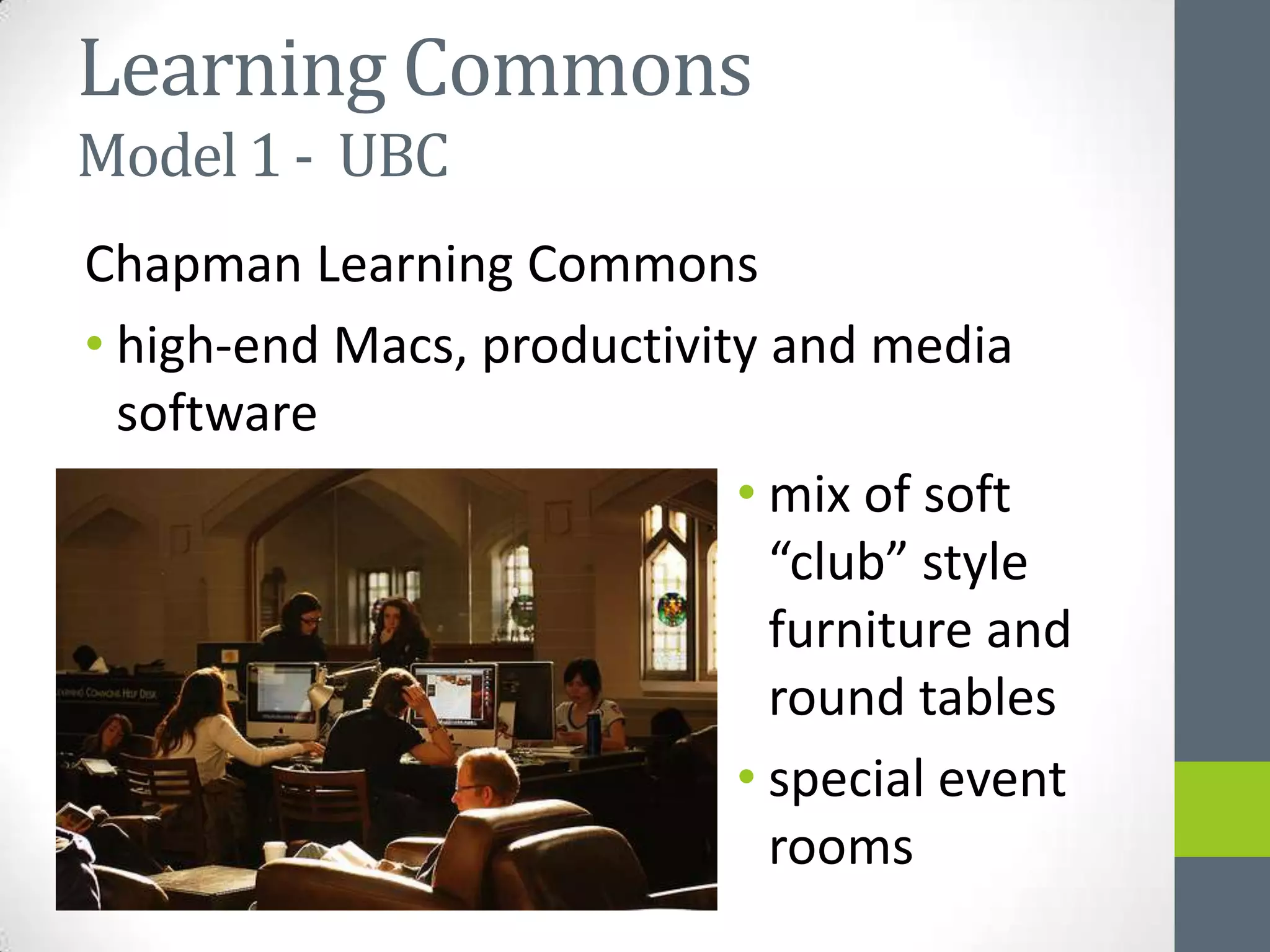 Learning Commons
Model 1 - UBC
Chapman Learning Commons
• high-end Macs, productivity and media
  software
                            • mix of soft
                              “club” style
                              furniture and
                              round tables
                            • special event
                              rooms
 