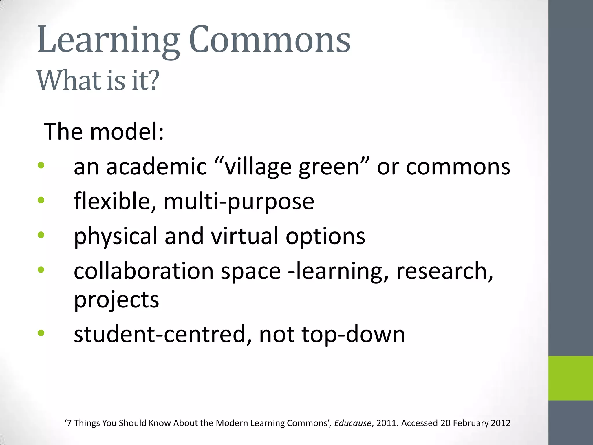 Learning Commons
What is it?
 The model:
• an academic “village green” or commons
• flexible, multi-purpose
• physical and virtual options
• collaboration space -learning, research,
   projects
• student-centred, not top-down


  ‘7 Things You Should Know About the Modern Learning Commons’, Educause, 2011. Accessed 20 February 2012
 