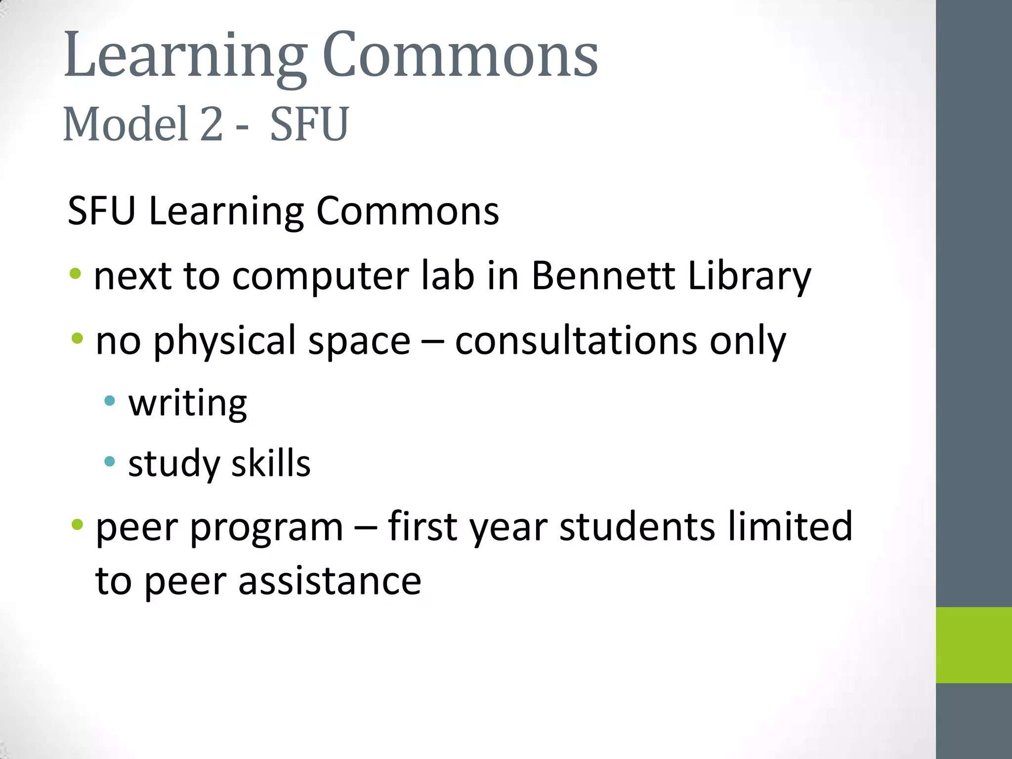 Learning Commons
Model 2 - SFU
SFU Learning Commons
• next to computer lab in Bennett Library
• no physical space – consultations only
 • writing
 • study skills
• peer program – first year students limited
  to peer assistance
 