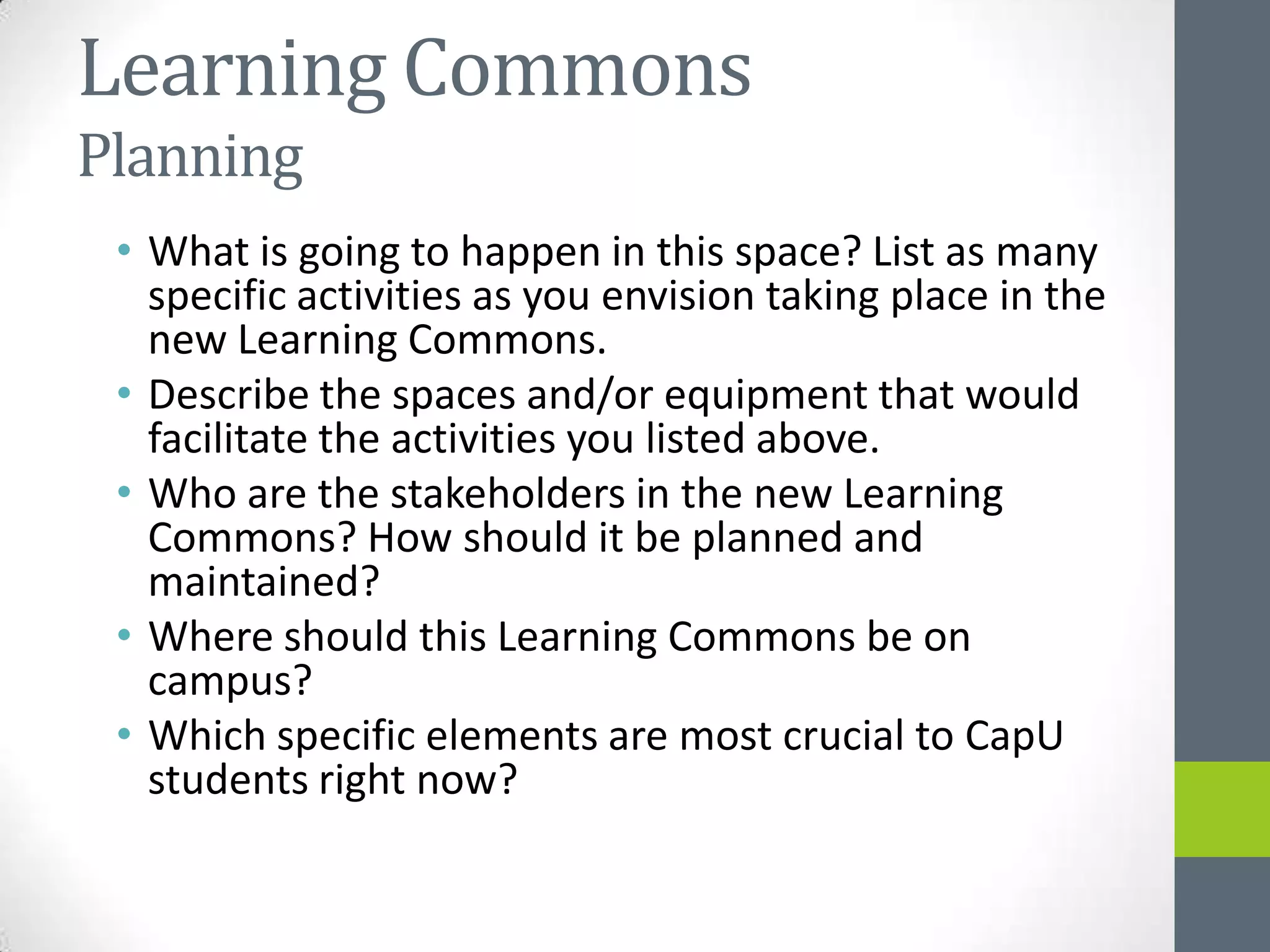 Learning Commons
Planning
 • What is going to happen in this space? List as many
   specific activities as you envision taking place in the
   new Learning Commons.
 • Describe the spaces and/or equipment that would
   facilitate the activities you listed above.
 • Who are the stakeholders in the new Learning
   Commons? How should it be planned and
   maintained?
 • Where should this Learning Commons be on
   campus?
 • Which specific elements are most crucial to CapU
   students right now?
 